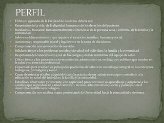  El futuro egresado de la Facultad de medicina deberá ser:
 Respetuoso de la vida, de la dignidad humana y de los derechos del paciente.
 Bondadoso, buscando fundamentalmente el bienestar de la persona sana o enferma, de la familia y la
comunidad.
 Sabio en el discernimiento que requiere el ejercicio científico, humano y social.
 Autónomo y responsable moral y legalmente en la toma de decisiones.
 Comprometido con su vocación de servicio.
 Solidario frente a los problemas sociales y de salud del individuo, la familia y la comunidad.
 Respetuoso del conocimiento y rol de los colegas y demás miembros del equipo de salud.
 Crítico frente a los procesos socio-económicos, administrativos, ecológicos y políticos que inciden en
la salud y su ejercicio profesional.
 Capacitado para resolver los principales problemas de salud con un enfoque integral de los conceptos
biológicos, psicológico y social.
 Capaz de orientar el saber adquirido hacia la práctica de un trabajo en equipo y contribuir a la
educación en salud del individuo, la familia y la comunidad.
 Estudioso, observador y constante, con capacidad para continuar su aprendizaje y adaptarse a los
cambios que se produzcan a nivel científico, técnico, administrativo y social y participar en el
desarrollo científico-tecnológico.
 Comprometido con su alma mater, proyectando la Universidad hacia la comunidad y viceversa.
 