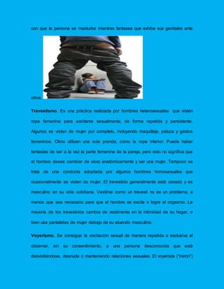 con que la persona se masturbe mientras fantasea que exhibe sus genitales ante
otros.
Travestismo. Es una práctica realizada por hombres heterosexuales que visten
ropa femenina para excitarse sexualmente, de forma repetida y persistente.
Algunos se visten de mujer por completo, incluyendo maquillaje, peluca y gestos
femeninos. Otros utilizan una sola prenda, como la ropa interior. Puede haber
fantasías de ser a la vez la parte femenina de la pareja, pero esto no significa que
el hombre desee cambiar de sexo anatómicamente y ser una mujer. Tampoco se
trata de una conducta adoptada por algunos hombres homosexuales que
ocasionalmente se visten de mujer. El travestido generalmente está casado y es
masculino en su vida cotidiana. Vestirse como un travesti no es un problema, a
menos que sea necesario para que el hombre se excite o logre el orgasmo. La
mayoría de los travestidos cambia de vestimenta en la intimidad de su hogar, o
bien usa pantaletas de mujer debajo de su atuendo masculino.
Voyerismo. Se consigue la excitación sexual de manera repetida o exclusiva al
observar, sin su consentimiento, a una persona desconocida que está
desvistiéndose, desnuda o manteniendo relaciones sexuales. El voyerista (“mirón”)
 