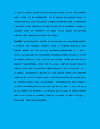 no busca el contacto sexual con la persona que observa, por ello, esta conducta
suele concluir con la masturbación. Por lo general, el voyerismo ocurre en
hombres jóvenes y suele desaparecer al llegar a la mediana edad. Con frecuencia
la excitación sexual incrementa si existe el riesgo de ser descubierto. Aunque los
voyeristas suelen ser inofensivos, hay casos en que algunos han cometido
violación, robo, invasión de morada u otros delitos.
Pedofilia. También llamada paidofilia, se trata de personas cuyo método preferido
o exclusivo para conseguir excitación sexual es mediante fantasías y actos
sexuales ilegales con niños de edad prepuberal (generalmente de 13 años o
menos). Las siguientes son consideradas conductas pedófilas: desvestir a un niño
sin motivos justificados, tocar o acariciar sus genitales, pedirle que observe a su
abusador masturbándose, ejercer actos de abuso o agresión sexual, incluida la
violación, entre otras. Los pedófilos suelen amenazar a sus víctimas para que no
los delaten. Generalmente, el pedófilo no es una persona extraña, sino un familiar,
muchas veces cercano. Cuando ocurren casos de abuso o violación sexual dentro
de la familia, muchas veces son silenciados – lamentablemente, para proteger al
pedófilo – causando graves secuelas psicológicas en el niño o la niña. La mayoría
de los pedófilos son hombres y se considera que el abuso de alcohol también
incita a estos actos abominables. Todas las conductas pedófilas constituyen un
grave delito y deben ser denunciadas.
 