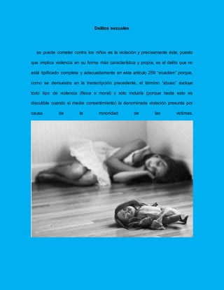 Delitos sexuales
se puede cometer contra los niños es la violación y precisamente éste, puesto
que implica violencia en su forma más característica y propia, es el delito que no
está tipificado completa y adecuadamente en este artículo 259 “eiusdem” porque,
como se demuestra en la transcripción precedente, el término “abuso” excluye
todo tipo de violencia (física o moral) y sólo incluiría (porque hasta esto es
discutible cuando sí medie consentimiento) la denominada violación presunta por
causa de la minoridad de las víctimas.
 