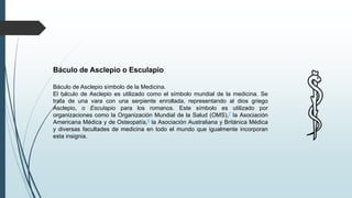 Báculo de Asclepio o Esculapio
Báculo de Asclepio símbolo de la Medicina.
El báculo de Asclepio es utilizado como el símbolo mundial de la medicina. Se
trata de una vara con una serpiente enrollada, representando al dios griego
Asclepio, o Esculapio para los romanos. Este símbolo es utilizado por
organizaciones como la Organización Mundial de la Salud (OMS),7 la Asociación
Americana Médica y de Osteopatía,8 la Asociación Australiana y Británica Médica
y diversas facultades de medicina en todo el mundo que igualmente incorporan
esta insignia.
 
