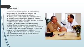 Agentes de salud
La medicina no es solo un cuerpo de conocimientos
teórico-prácticos, también es una disciplina que
idealmente tiene fundamento en un trípode:
•El médico, como agente activo en el proceso sanitario;
•El enfermo, como agente pasivo, por ello es "paciente"
•La entidad nosológica, la enfermedad que es el vehículo y
nexo de la relación médico-paciente.
La práctica de la medicina, encarnada en el médico,
combina tanto la ciencia como el arte de aplicar el
conocimiento y la técnica para ejercer un servicio de salud
en el marco de la relación médico-paciente. En relación al
paciente, en el marco sanitario, se establecen
análogamente también vínculos con otros agentes de
salud (enfermeros, farmacéuticos, fisiatras, etc.) que
intervienen en el proceso.
 