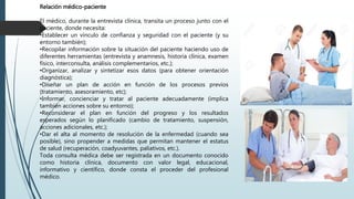 Relación médico-paciente
El médico, durante la entrevista clínica, transita un proceso junto con el
paciente, donde necesita:
•Establecer un vínculo de confianza y seguridad con el paciente (y su
entorno también);
•Recopilar información sobre la situación del paciente haciendo uso de
diferentes herramientas (entrevista y anamnesis, historia clínica, examen
físico, interconsulta, análisis complementarios, etc.);
•Organizar, analizar y sintetizar esos datos (para obtener orientación
diagnóstica);
•Diseñar un plan de acción en función de los procesos previos
(tratamiento, asesoramiento, etc);
•Informar, concienciar y tratar al paciente adecuadamente (implica
también acciones sobre su entorno);
•Reconsiderar el plan en función del progreso y los resultados
esperados según lo planificado (cambio de tratamiento, suspensión,
acciones adicionales, etc.);
•Dar el alta al momento de resolución de la enfermedad (cuando sea
posible), sino propender a medidas que permitan mantener el estatus
de salud (recuperación, coadyuvantes, paliativos, etc.).
Toda consulta médica debe ser registrada en un documento conocido
como historia clínica, documento con valor legal, educacional,
informativo y científico, donde consta el proceder del profesional
médico.
 
