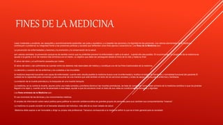 FINES DE LA MEDICINA
Laser moderada y prudente; ser asequible y económicamente sostenible; ser justa y equitativa; y a respetar las opciones y la dignidad de las personas. Los valores elementales de la Medicina
contribuyen a preservar su integridad frente a las presiones políticas y sociales que defienden unos fines ajenos o anacrónicos. Los fines de la Medicina son:
La prevención de enfermedades y lesiones y la promoción y la conservación de la salud;
son valores centrales, la prevención porque es de sentido común que es preferible prevenir la enfermedad o daño a la salud , cuando ello sea posible. En la promoción; Un propósito de la medicina es
ayudar a la gente a vivir de manera más armónica con el medio, un objetivo que debe ser perseguido desde el inicio de la vida y hasta su final.
El alivio del dolor y el sufrimiento causados por males.
El alivio del dolor y del sufrimiento se cuentan entre los deberes más esenciales del médico y constituye uno de los fines tradicionales de la medicina.
La atención y curación de los enfermos y los cuidados a los incurables.
la medicina responde buscando una causa de enfermedad, cuando esto resulta posible la medicina busca curar la enfermedad y restituir el estado de bienestar y normalidad funcional del paciente.El
cuidado es la capacidad para conversar y para escuchar de una manera que esté también al tanto de los servicios sociales y redes de apoyo para ayudar a enfermos y familiares.
La evitación de la muerte prematura y la búsqueda de una muerte tranquila.
La medicina, en su contra la muerte, asume como una meta correcta y prioritaria disminuir las muertes prematuras, se trata de considerar como deber primario de la medicina contribuir a que los jóvenes
lleguen a la vejez y, cuando ya se ha alcanzado a esa etapa, ayudar a que los ancianos vivan el resto de sus vidas en condiciones de bienestar y dignidad.
Los fines erróneos de la Medicina son:
El uso incorrecto de las técnicas y los conocimientos médicos.
El empleo de información sobre salud pública para justificar la coerción antidemocrática de grandes grupos de personas para que cambien sus comportamientos “insanos”.
La medicina no puede consistir en el bienestar absoluto del individuo, más allá de su buen estado de salud.
Medicina debe aspirar a ser honorable y dirigir su propia vida profesional; Tampoco corresponde a la medicina definir lo que es el bien general para la sociedad.
 