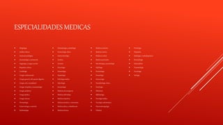 ESPECIALIDADES MEDICAS
 Alergología
 Análisis clínicos
 Anatomía patológica
 Anestesiología y reanimación
 Angiología y cirugía vascular
 Bioquímica clínica
 Cardiología
 Cirugía cardiovascular
 Cirugía general y del aparato digestivo
 Cirugía oral y maxilofacial
 Cirugía ortopédica y traumatología
 Cirugía pediátrica
 Cirugía plástica
 Cirugía torácica
 Dermatología
 Endocrinología y nutrición
 Epidemiología
 Estomatología y odontología
 Farmacología clínica
 Gastroenterología
 Genética
 Geriatría
 Ginecología
 Hematología
 Hepatología
 Hidrología médica
 Infectología
 Inmunología
 Medicina de emergencia
 Medicina del trabajo
 Medicina deportiva
 Medicina familiar y comunitaria
 Medicina física y rehabilitación
 Medicina forense
 Medicina intensiva
 Medicina interna
 Medicina nuclear
 Medicina preventiva
 Microbiología y parasitología
 Nefrología
 Neonatología
 Neumología
 Neurocirugía
 Neurofisiología clínica
 Neurología
 Obstetricia
 Oftalmología
 Oncología médica
 Oncología radioterápica
 Otorrinolaringología
 Pediatría
 Proctología
 Psiquiatría
 Radiología o radiodiagnóstico
 Reumatología
 Salud pública
 Traumatología
 Toxicología
 Urología
 