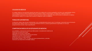 COLEGIOSDE MÉDICOS
Un colegio médico es una asociación gremial que reúne a los médicos de un entorno geográfico concreto o por especialidades. Actúan
como salvaguarda de los valores fundamentales de la profesión médica: la deontología y el código ético. Además de llevar la
representación en exclusiva a nivel nacional e internacional de los médicos colegiados, tiene como función la ordenación y la defensa
de la profesión médica. En la mayoría de los países la colegiación suele ser obligatoria.
FORMACIÓNUNIVERSITARIA
La educación médica, lejos de estar estandarizada, varía considerablemente de país a país. Sin embargo, la educación para la formación
de profesionales médicos implica un conjunto de enseñanzas teóricas y prácticas generalmente organizadas en ciclos que
progresivamente entrañan mayor especialización.
COMPETENCIASBÁSICAS DEUN ESTUDIANTEDE MEDICINA
Las cualidades y motivaciones iniciales que debe poseer un estudiante de medicina son:13
interés por las ciencias de la salud
organizador de acciones a largo plazo
habilidad en la manipulación precisa de instrumentos
capacidad de servicio y relación personal
sentido de la ética y la responsabilidad
personalidad inquieta y crítica, con ganas de renovar planteamientos y actitudes
motivación para desarrollar actividades médicas.
 