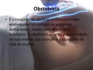 Obstetrícia
• É o conjunto de técnicas e conhecimentos
empregados no cuidado de gestantes,
parturientes, recém-nascidos e seus
familiares. O objetivo é garantir a normalidade
no nascimento das crianças e a qualidade de
vida da mulher.
 