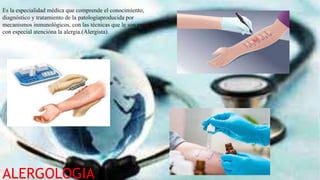 ALERGOLOGIA
Es la especialidad médica que comprende el conocimiento,
diagnóstico y tratamiento de la patologíaproducida por
mecanismos inmunológicos, con las técnicas que le son propias;
con especial atencióna la alergia.(Alergista).