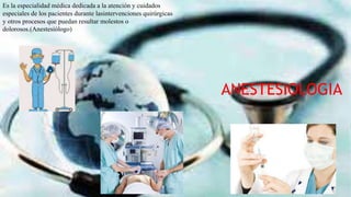 ANESTESIOLOGIA
Es la especialidad médica dedicada a la atención y cuidados
especiales de los pacientes durante lasintervenciones quirúrgicas
y otros procesos que puedan resultar molestos o
dolorosos.(Anestesiólogo)