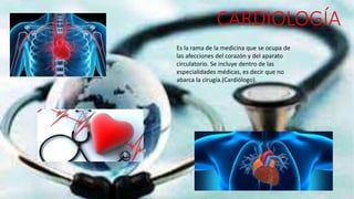 CARDIOLOGÍA
Es la rama de la medicina que se ocupa de
las afecciones del corazón y del aparato
circulatorio. Se incluye dentro de las
especialidades médicas, es decir que no
abarca la cirugía.(Cardiólogo).
