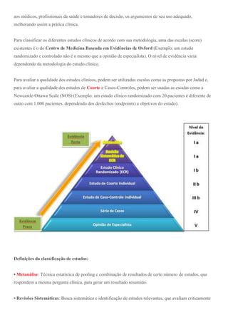 aos médicos, profissionais da saúde e tomadores de decisão, os argumentos de seu uso adequado,
melhorando assim a prática clínica.
Para classificar os diferentes estudos clínicos de acordo com sua metodologia, uma das escalas (score)
existentes é o do Centro de Medicina Baseada em Evidências de Oxford (Exemplo: um estudo
randomizado e controlado não é o mesmo que a opinião de especialista). O nível de evidência varia
dependendo da metodologia do estudo clínico.
Para avaliar a qualidade dos estudos clínicos, podem ser utilizadas escalas como as propostas por Jadad e,
para avaliar a qualidade dos estudos de Coorte e Casos-Controles, podem ser usadas as escalas como a
Newcastle-Ottawa Scale (NOS) (Exemplo: um estudo clínico randomizado com 20 pacientes é diferente de
outro com 1.000 pacientes, dependendo dos desfechos (endpoints) e objetivos do estudo).
Definições da classificação de estudos:
• Metanálise: Técnica estatística de pooling e combinação de resultados de certo número de estudos, que
respondem a mesma pergunta clínica, para gerar um resultado resumido.
• Revisões Sistemáticas: Busca sistemática e identificação de estudos relevantes, que avaliam criticamente
 