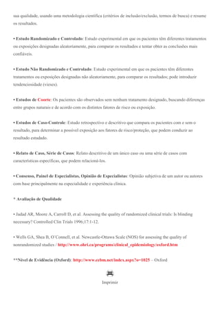 sua qualidade, usando uma metodologia científica (critérios de inclusão/exclusão, termos de busca) e resume
os resultados.
• Estudo Randomizado e Controlado: Estudo experimental em que os pacientes têm diferentes tratamentos
ou exposições designadas aleatoriamente, para comparar os resultados e tentar obter as conclusões mais
confiáveis.
• Estudo Não Randomizado e Controlado: Estudo experimental em que os pacientes têm diferentes
tratamentos ou exposições designadas não aleatoriamente, para comparar os resultados; pode introduzir
tendenciosidade (vieses).
• Estudos de Coorte: Os pacientes são observados sem nenhum tratamento designado, buscando diferenças
entre grupos naturais e de acordo com os distintos fatores de risco ou exposição.
• Estudos de Caso-Controle: Estudo retrospectivo e descritivo que compara os pacientes com e sem o
resultado, para determinar a possível exposição aos fatores de risco/proteção, que podem conduzir ao
resultado estudado.
• Relato de Caso, Série de Casos: Relato descritivo de um único caso ou uma série de casos com
características específicas, que podem relacioná-los.
• Consenso, Painel de Especialistas, Opinião de Especialistas: Opinião subjetiva de um autor ou autores
com base principalmente na especialidade e experiência clínica.
* Avaliação de Qualidade
• Jadad AR, Moore A, Carroll D, et al. Assessing the quality of randomized clinical trials: Is blinding
necessary? Controlled Clin Trials 1996;17:1-12.
• Wells GA, Shea B, O´Connell, et al. Newcastle-Ottawa Scale (NOS) for assessing the quality of
nonrandomized studies / http://www.ohri.ca/programs/clinical_epidemiology/oxford.htm
**Nível de Evidência (Oxford): http://www.cebm.net/index.aspx?o=1025 – Oxford
Imprimir
 