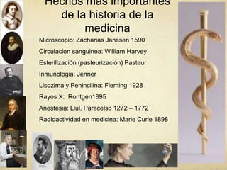 Hechos mas importantes
de la historia de la
medicina
Microscopio: Zacharias Janssen 1590
Circulacion sanguinea: William Harvey
Esterilización (pasteurización) Pasteur
Inmunologia: Jenner
Lisozima y Penincilina: Fleming 1928
Rayos X: Rontgen1895
Anestesia: Llul, Paracelso 1272 – 1772
Radioactividad en medicina: Marie Curie 1898
 