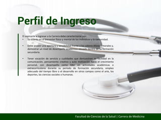 Perfil de Ingreso
Facultad de Ciencias de la Salud | Carrera de Medicina
El aspirante a ingresar a la Carrera debe caracterizarse por:
• Su interés en el bienestar físico y mental de los individuos y la comunidad.
• Debe poseer una apertura y sensibilidad frente a los valores éticos y morales y,
demostrar un nivel de desempeño académico elevado dentro de su formación
secundaria.
• Tener vocación de servicio y cualidades que demuestren su facilidad en la
comunicación, pensamiento creativo y auto motivación hacia el crecimiento
personal, con desempeño como líder en actividades académicas o
extracurriculares durante su período de formación secundaria, empleo
adecuado del tiempo libre o el desarrollo en otros campos como el arte, los
deportes, las ciencias sociales o humanas.
 