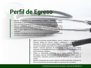 Perfil de Egreso
Facultad de Ciencias de la Salud | Carrera de Medicina
• Atender al paciente con responsabilidad, empatía, honestidad, calidez,
respetando la interculturalidad, biodiversidad y los principios de la bioética
encaminados a la excelencia en la relación médico-paciente.
• Concebir al paciente como un ser bio-psico-social, desarrollando una visión
holística del proceso de salud enfermedad, cumpliendo con los códigos de
ética y leyes vigentes en el campo médico en el ejercicio diario de su
profesión.
• Establecer estrategias de comunicación con el equipo de salud incorporando
conceptos multidisciplinarios y de interculturalidad
• Aplicar los principios epistemológicos, teorías, métodos y estrategias de la
atención médica de manera integral, colaborativa e inter disciplinar,
aplicando el método clínico-epidemiológico y utilizando eficientemente los
recursos tecnológicos disponibles en su ámbito laboral.
• Diseñar y ejecutar proyectos de investigación con su equipo de trabajo
aplicando el método científico para resolver problemas relacionados con la
salud individual y colectiva.
• Utilizar la información sustentada en la mejor evidencia científica y
tecnológica aplicada eficientemente dentro del contexto médico para su
desempeño, superación personal y la de los miembros de su equipo de
trabajo.
• Realizar la búsqueda de la mejor evidencia científica disponible utilizando las
TICs, el conocimiento del idioma inglés en el ejercicio de su profesión.
 