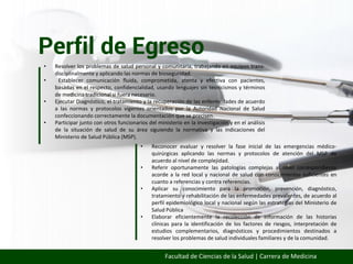 Perfil de Egreso
Facultad de Ciencias de la Salud | Carrera de Medicina
• Resolver los problemas de salud personal y comunitaria, trabajando en equipos trans-
disciplinalmente y aplicando las normas de bioseguridad.
• Establecer comunicación fluida, comprometida, atenta y efectiva con pacientes,
basadas en el respecto, confidencialidad, usando lenguajes sin tecnicismos y términos
de medicina tradicional si fuera necesario.
• Ejecutar Diagnóstico, el tratamiento y la recuperación de las enfermedades de acuerdo
a las normas y protocolos vigentes orientados por la Autoridad Nacional de Salud
confeccionando correctamente la documentación que se precisen.
• Participar junto con otros funcionarios del ministerio en la investigación y en el análisis
de la situación de salud de su área siguiendo la normativa y las indicaciones del
Ministerio de Salud Pública (MSP).
• Reconocer evaluar y resolver la fase inicial de las emergencias médico-
quirúrgicas aplicando las normas y protocolos de atención del MSP de
acuerdo al nivel de complejidad.
• Referir oportunamente las patologías complejas al nivel correspondiente
acorde a la red local y nacional de salud con conocimientos suficientes en
cuanto a referencias y contra referencias.
• Aplicar su conocimiento para la promoción, prevención, diagnóstico,
tratamiento y rehabilitación de las enfermedades prevalentes, de acuerdo al
perfil epidemiológico local y nacional según las estrategias del Ministerio de
Salud Pública
• Elaborar eficientemente la recolección de información de las historias
clínicas para la identificación de los factores de riesgos, interpretación de
estudios complementarios, diagnósticos y procedimientos destinados a
resolver los problemas de salud individuales familiares y de la comunidad.
 