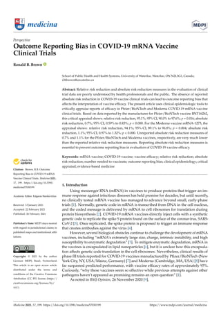 medicina
Perspective
Outcome Reporting Bias in COVID-19 mRNA Vaccine
Clinical Trials
Ronald B. Brown


Citation: Brown, R.B. Outcome
Reporting Bias in COVID-19 mRNA
Vaccine Clinical Trials. Medicina 2021,
57, 199. https://doi.org/10.3390/
medicina57030199
Academic Editor: Edgaras Stankevičius
Received: 13 January 2021
Accepted: 22 February 2021
Published: 26 February 2021
Publisher’s Note: MDPI stays neutral
with regard to jurisdictional claims in
published maps and institutional affil-
iations.
Copyright: © 2021 by the author.
Licensee MDPI, Basel, Switzerland.
This article is an open access article
distributed under the terms and
conditions of the Creative Commons
Attribution (CC BY) license (https://
creativecommons.org/licenses/by/
4.0/).
School of Public Health and Health Systems, University of Waterloo, Waterloo, ON N2L3G1, Canada;
r26brown@uwaterloo.ca
Abstract: Relative risk reduction and absolute risk reduction measures in the evaluation of clinical
trial data are poorly understood by health professionals and the public. The absence of reported
absolute risk reduction in COVID-19 vaccine clinical trials can lead to outcome reporting bias that
affects the interpretation of vaccine efficacy. The present article uses clinical epidemiologic tools to
critically appraise reports of efficacy in Pfzier/BioNTech and Moderna COVID-19 mRNA vaccine
clinical trials. Based on data reported by the manufacturer for Pfzier/BioNTech vaccine BNT162b2,
this critical appraisal shows: relative risk reduction, 95.1%; 95% CI, 90.0% to 97.6%; p = 0.016; absolute
risk reduction, 0.7%; 95% CI, 0.59% to 0.83%; p  0.000. For the Moderna vaccine mRNA-1273, the
appraisal shows: relative risk reduction, 94.1%; 95% CI, 89.1% to 96.8%; p = 0.004; absolute risk
reduction, 1.1%; 95% CI, 0.97% to 1.32%; p  0.000. Unreported absolute risk reduction measures of
0.7% and 1.1% for the Pfzier/BioNTech and Moderna vaccines, respectively, are very much lower
than the reported relative risk reduction measures. Reporting absolute risk reduction measures is
essential to prevent outcome reporting bias in evaluation of COVID-19 vaccine efficacy.
Keywords: mRNA vaccine; COVID-19 vaccine; vaccine efficacy; relative risk reduction; absolute
risk reduction; number needed to vaccinate; outcome reporting bias; clinical epidemiology; critical
appraisal; evidence-based medicine
1. Introduction
Using messenger RNA (mRNA) in vaccines to produce proteins that trigger an im-
mune response against infectious diseases has held promise for decades, but until recently,
no clinically tested mRNA vaccine has managed to advance beyond small, early-phase
trials [1]. Normally, genetic code in mRNA is transcribed from DNA in the cell nucleus,
and the coded message is delivered by mRNA to cell ribosomes for translation during
protein biosynthesis [2]. COVID-19 mRNA vaccines directly inject cells with a synthetic
genetic code to replicate the spike S protein found on the surface of the coronavirus, SARS-
CoV-2 [3]. Once replicated, the spike protein is proposed to trigger an immune response
that creates antibodies against the virus [4].
However, several biological obstacles continue to challenge the development of mRNA
vaccines, including “mRNA’s extremely large size, charge, intrinsic instability, and high
susceptibility to enzymatic degradation” [5]. To mitigate enzymatic degradation, mRNA in
the vaccines is encapsulated in lipid nanoparticles [6], but it is unclear how this encapsula-
tion affects genetic code translation in the cell ribosomes. Nevertheless, clinical results of
phase III trials reported for COVID-19 vaccines manufactured by Pfizer/BioNTech (New
York City, NY, USA/Mainz, Germany) [7] and Moderna (Cambridge, MA, USA) [8] have
far surpassed predicted performance, with vaccine efficacy rates of approximately 95%.
Curiously, “why these vaccines seem so effective while previous attempts against other
pathogens haven’t appeared as promising remains an open question” [1].
As noted in BMJ Opinion, 26 November 2020 [9],
Medicina 2021, 57, 199. https://doi.org/10.3390/medicina57030199 https://www.mdpi.com/journal/medicina
 