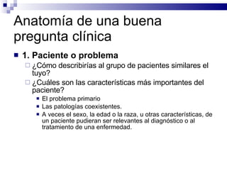 Anatomía de una buena pregunta clínica 1. Paciente o problema ¿Cómo describirías al grupo de pacientes similares el tuyo?  ¿Cuáles son las características más importantes del paciente?  El problema primario Las patologías coexistentes.  A veces el sexo, la edad o la raza, u otras características, de un paciente pudieran ser relevantes al diagnóstico o al tratamiento de una enfermedad.  