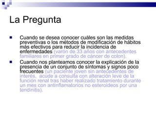 La Pregunta Cuando se desea conocer cuáles son las medidas preventivas o los métodos de modificación de hábitos más efectivos para reducir la incidencia de enfermedades  (varón de 33 años con antecedentes familiares en primer grado de cáncer de colon).   Cuando nos planteamos conocer la explicación de la presencia de un conjunto de síntomas y signos poco frecuentes  (un paciente joven sin antecedentes de interés,  acude a consulta con alteración leve de la función renal tras haber realizado tratamiento durante un mes con antinflamatorios no esteroideos por una tendinitis).  