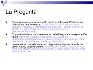 La Pregunta Cuando nos encontramos ante determinadas manifestaciones clínicas de la enfermedad  (mujer que acude a consulta por vómitos y cefalea y presenta unas cifras de Tensión arterial de 220/116 e Hipertrofia de ventrículo izquierdo en el electrocardiograma).  Cuando dudamos de la relevancia de hallazgos en la exploración física  (paciente anciano, hipertenso, sin datos de descompensación clínica, en la auscultación pulmonar de rutina objetivamos crepitantes basales unilaterales).   La necesidad de establecer un diagnóstico diferencial ante un determinado cuadro clínico  (paciente con EPOC, postrado, que de forma progresiva presenta edema y tumefacción en miembro inferior derecho).  