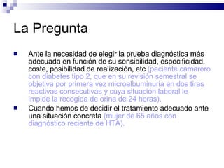 La Pregunta Ante la necesidad de elegir la prueba diagnóstica más adecuada en función de su sensibilidad, especificidad, coste, posibilidad de realización, etc  (paciente camarero con diabetes tipo 2, que en su revisión semestral se objetiva por primera vez microalbuminuria en dos tiras reactivas consecutivas y cuya situación laboral le impide la recogida de orina de 24 horas).  Cuando hemos de decidir el tratamiento adecuado ante una situación concreta  (mujer de 65 años con diagnóstico reciente de HTA).   