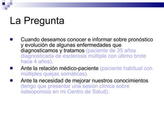 La Pregunta Cuando deseamos conocer e informar sobre pronóstico y evolución de algunas enfermedades que diagnosticamos y tratamos  (paciente de 35 años diagnosticada de esclerosis múltiple con último brote hace 4 años).  Ante la relación médico-paciente  (paciente habitual con múltiples quejas somáticas).   Ante la necesidad de mejorar nuestros conocimientos  (tengo que presentar una sesión clínica sobre osteoporosis en mi Centro de Salud).   