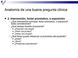 Anatomía de una buena pregunta clínica 2. Intervención, factor pronóstico, o exposición ¿Qué intervención principal, factor pronóstico, o exposición estás considerando?  ¿Qué deseas hacerle al paciente?  ¿Prescribir una droga?  ¿Pedir una prueba?  ¿Hacer una cirugía?  ¿Qué factor puede influenciar el pronóstico del paciente? ¿Edad? ¿Sexo?  ¿Problemas coexistentes? 