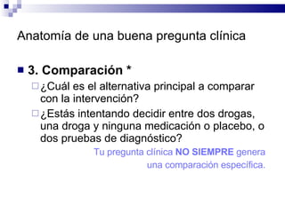 Anatomía de una buena pregunta clínica 3. Comparación * ¿Cuál es el alternativa principal a comparar con la intervención?  ¿Estás intentando decidir entre dos drogas, una droga y ninguna medicación o placebo, o dos pruebas de diagnóstico?  Tu pregunta clínica  NO SIEMPRE  genera  una comparación específica.  