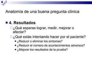 Anatomía de una buena pregunta clínica 4. Resultados  ¿Qué esperas lograr, medir, mejorar o afectar?  ¿Qué estás intentando hacer por el paciente?  ¿Reducir o eliminar los síntomas?  ¿Reducir el número de acontecimientos adversos? ¿Mejorar los resultados de la prueba?  