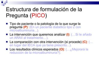 Estructura de formulación de la Pregunta ( PICO ) Tipo de paciente o la patología de la que surge la pregunta  (P) :   (En un paciente diabético tipo 2 con microalbuminuria...).   La intervención que queremos analizar  (I) :   (…Si le añado un ARAII al tratamiento…).  La comparación con otra intervención (si procede)  (C) :   (…en lugar del IECA que ya tiene prescrito...).   Los resultados clínicos esperados  (O) :   (…¿Mejorará la reducción de la microalbuminuria?).  