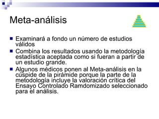 Meta-análisis Examinará a fondo un número de estudios válidos  Combina los resultados usando la metodología estadística aceptada como si fueran a partir de un estudio grande.  Algunos médicos ponen al Meta-análisis en la cúspide de la pirámide porque la parte de la metodología incluye la valoración crítica del Ensayo Controlado Ramdomizado seleccionado para el análisis.  