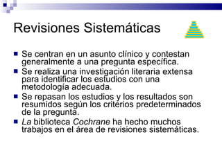 Revisiones Sistemáticas Se centran en un asunto clínico y contestan generalmente a una pregunta específica.  Se realiza una investigación literaria extensa  para identificar los estudios con una metodología adecuada.  Se repasan los estudios y los resultados son resumidos según los criterios predeterminados de la pregunta. La  biblioteca  Cochrane  ha hecho muchos trabajos en el área de revisiones sistemáticas.  