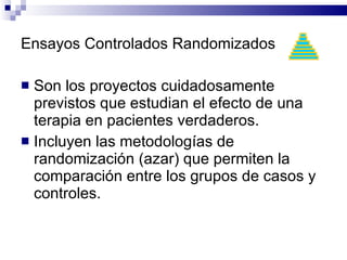 Ensayos Controlados Randomizados Son los proyectos cuidadosamente previstos que estudian el efecto de una terapia en pacientes verdaderos.  Incluyen las metodologías de randomización (azar) que permiten la comparación entre los grupos de casos y controles. 