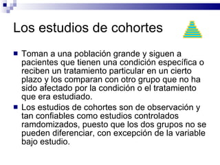 Los estudios de cohortes Toman a una población grande y siguen a pacientes que tienen una condición específica o reciben un tratamiento particular en un cierto plazo y los comparan con otro grupo que no ha sido afectado por la condición o el tratamiento que era estudiado.  Los estudios de cohortes son de observación y tan confiables como estudios controlados ramdomizados, puesto que los dos grupos no se pueden diferenciar, con excepción de la variable bajo estudio. 