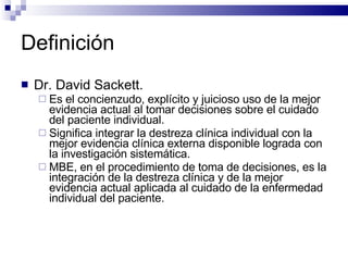 Definición Dr. David Sackett.  Es el concienzudo, explícito y juicioso uso de la mejor evidencia actual al tomar decisiones sobre el cuidado del paciente individual.  Significa integrar la destreza clínica individual con la mejor evidencia clínica externa disponible lograda con la investigación sistemática.  MBE, en el procedimiento de toma de decisiones, es la integración de la destreza clínica y de la mejor evidencia actual aplicada al cuidado de la enfermedad individual del paciente. 