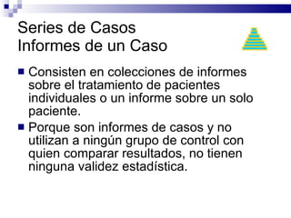 Series de Casos  Informes de un Caso Consisten en colecciones de informes sobre el tratamiento de pacientes individuales o un informe sobre un solo paciente.  Porque son informes de casos y no utilizan a ningún grupo de control con quien comparar resultados, no tienen ninguna validez estadística. 