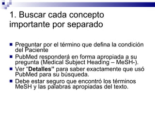 1. Buscar cada concepto importante por separado Preguntar por el término que defina la condición del Paciente PubMed responderá en forma apropiada a su pregunta (Medical Subject Heading – MeSH-).  Ver “ Detalles”  para saber exactamente que usó PubMed para su búsqueda.  Debe estar seguro que encontró los términos  MeSH y las palabras apropiadas del texto. 