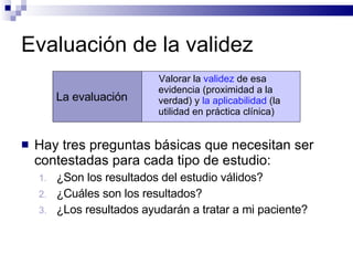 Evaluación de la validez  Hay tres preguntas básicas que necesitan ser contestadas para cada tipo de estudio:  ¿Son los resultados del estudio válidos?  ¿Cuáles son los resultados?  ¿Los resultados ayudarán a tratar a mi paciente? La evaluación Valorar la  validez  de esa evidencia (proximidad a la verdad) y  la aplicabilidad  (la utilidad en práctica clínica) 