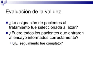 Evaluación de la validez  ¿La asignación de pacientes al tratamiento fue seleccionada al azar?  ¿Fuero todos los pacientes que entraron al ensayo informados correctamente?  ¿El seguimiento fue completo?   