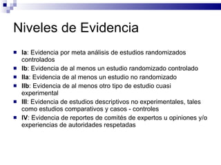 Niveles de Evidencia Ia : Evidencia por meta análisis de estudios randomizados controlados Ib : Evidencia de al menos un estudio randomizado controlado IIa : Evidencia de al menos un estudio no randomizado IIb : Evidencia de al menos otro tipo de estudio cuasi experimental III : Evidencia de estudios descriptivos no experimentales, tales como estudios comparativos y casos - controles  IV : Evidencia de reportes de comités de expertos u opiniones y/o experiencias de autoridades respetadas 
