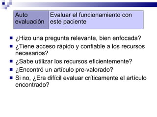 ¿Hizo una pregunta relevante, bien enfocada?  ¿Tiene acceso rápido y confiable a los recursos necesarios?  ¿Sabe utilizar los recursos eficientemente? ¿Encontró un artículo pre-valorado?  Si no, ¿Era difícil evaluar críticamente el artículo encontrado?  Auto evaluación Evaluar el funcionamiento con este paciente 