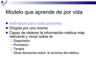 Modelo que aprende de por vida Individual para cada paciente Dirigido por uno mismo   Capaz de obtener la información médica más relevante y veraz sobre el: Diagnóstico Pronóstico Terapia  Otras decisiones sobre  el accionar del médico. 