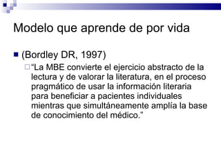 Modelo que aprende de por vida (Bordley DR, 1997) “ La MBE convierte el ejercicio abstracto de la lectura y de valorar la literatura, en el proceso pragmático de usar la información literaria para beneficiar a pacientes individuales mientras que simultáneamente amplía la base de conocimiento del médico.”    