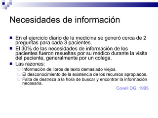 Necesidades de información En el ejercicio diario de la medicina se generó cerca de 2 preguntas para cada 3 pacientes.  El 30% de las necesidades de información de los pacientes fueron resueltas por su médico durante la visita del paciente, generalmente por un colega. Las razones: Información de libros de texto demasiado viejos. El desconocimiento de la existencia de los recursos apropiados. Falta de destreza a la hora de buscar y encontrar la información necesaria.  Covell DG, 1995 