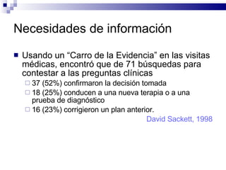 Necesidades de información Usando un “Carro de la Evidencia” en las visitas médicas, encontró que de 71 búsquedas para contestar a las preguntas clínicas 37 (52%) confirmaron la decisión tomada 18 (25%) conducen a una nueva terapia o a una prueba de diagnóstico  16 (23%) corrigieron un plan anterior.  David Sackett, 1998 