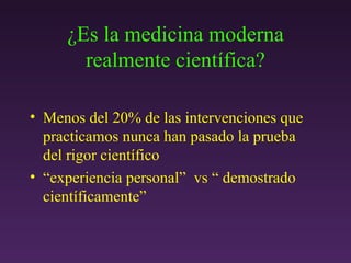 ¿ Es la medicina moderna realmente científica? Menos del 20% de las intervenciones que practicamos nunca han pasado la prueba  del rigor científico “ experiencia personal”  vs “ demostrado científicamente” 