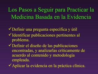 Los Pasos a Seguir para Practicar la Medicina Basada en la Evidencia Definir una pregunta específica y útil Identificar publicaciones pertinentes al problema.  Definir el diseño de las publicaciones encontradas, y analizarlas críticamente de acuerdo al contenido y metodología empleada. Aplicar la evidencia en la práctica clínica.   