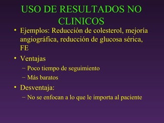 USO DE RESULTADOS NO CLINICOS Ejemplos: Reducción de colesterol, mejoría angiográfica, reducción de glucosa sérica, FE Ventajas Poco tiempo de seguimiento Más baratos Desventaja: No se enfocan a lo que le importa al paciente 