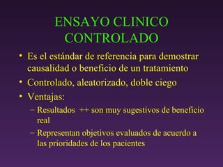 ENSAYO CLINICO CONTROLADO Es el estándar de referencia para demostrar causalidad o beneficio de un tratamiento Controlado, aleatorizado, doble ciego Ventajas: Resultados  ++ son muy sugestivos de beneficio real Representan objetivos evaluados de acuerdo a las prioridades de los pacientes 