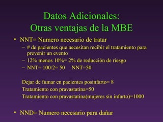 Datos Adicionales: Otras ventajas de la MBE NNT= Numero necesario de tratar # de pacientes que necesitan recibir el tratamiento para prevenir un evento 12% menos 10%= 2% de reducción de riesgo NNT= 100/2= 50  NNT=50  Dejar de fumar en pacientes posinfarto= 8 Tratamiento con pravastatina=50 Tratamiento con pravastatina(mujeres sin infarto)=1000 NND= Numero necesario para da ñar 